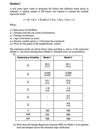 Question 2
A real estate agent wants to determine the factors that influence house prices in
Adelaide. A random sample of 200 houses was selected to estimate the multiple
regression model:
y =B₁ + B₁x₁ + B₂log(x₂) + B3x3 + B4x4 + Bsxs +u
Where,
y = House price (in $10,000s).
x₁ = Distance from the city center (in kilometers).
x₂ = Number of bedrooms.
x3 = Age of the house (in years).
X4= Dummy variable equal to 1 if the house has a backyard.
x= Proxy for the quality of the neighborhoods' schools
The estimation results are shown below when excluding x, and x5 of the regression
(Model 1) and when including them (Model 2). Standard errors are in parentheses.
Explanatory Variables Model 1
Model 2
Bo
B₁
B₂
B3
B₁
Bs
N
SSR
SST
25.3
(10.7)
-0.032
(0.009)
15.1
(2.3)
-1.8
(0.5)
100
432
798
20.1
(15.2)
-0.028
(0.001)
12.4
(1.8)
-1.5
(0.6)
5.2
(2.1)
4.6
(1.9)
100
390
798
(a) Write down the Sample Regression Function (SRF) for Model 1 in an equation
form and interpret each of the estimated slope coefficients.