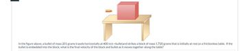 In the figure above, a bullet of mass 201 grams travels horizontally at 400 m/s =bulletand strikes a block of mass 1,720 grams that is initially at rest on a frictionless table. If the
bullet is embedded into the block, what is the final velocity of the block and bullet as it moves together along the table?