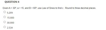 QUESTION 4
Given A = 30°, a = 15, and B = 60°, use Law of Sines to find c. Round to three decimal places.
O 5.209
15.000
30.000
2.534