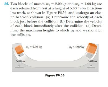 56. Two blocks of masses m₁ = 2.00 kg and m₁ = 4.00 kg are
each released from rest at a height of 5.00 m on a friction-
less track, as shown in Figure P6.56, and undergo an elas-
tic head-on collision. (a) Determine the velocity of each
block just before the collision. (b) Determine the velocity
of each block immediately after the collision. (c) Deter-
mine the maximum heights to which m₁ and m₂ rise after
the collision.
5.00 m
m₁ = 2.00 kg
m₁ = 4.00 kg
Figure P6.56
5.00 m