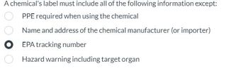 A chemical's label must include all of the following information except:
PPE required when using the chemical
Name and address of the chemical manufacturer (or importer)
EPA tracking number
Hazard warning including target organ