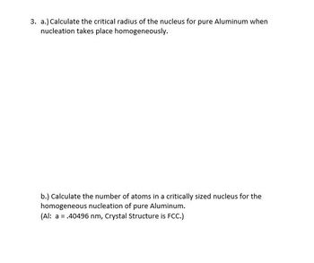 3. a.) Calculate the critical radius of the nucleus for pure Aluminum when
nucleation takes place homogeneously.
b.) Calculate the number of atoms in a critically sized nucleus for the
homogeneous nucleation of pure Aluminum.
(Al: a = .40496 nm, Crystal Structure is FCC.)