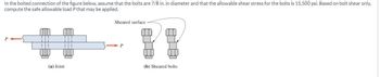 In the bolted connection of the figure below, assume that the bolts are 7/8 in. in diameter and that the allowable shear stress for the bolts is 15,500 psi. Based on bolt shear only,
compute the safe allowable load P that may be applied.
Sheared surface
(a) Joint
P
(b) Sheared bolts