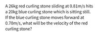 A 26kg red curling stone sliding at 0.81m/s hits
a 20kg blue curling stone which is sitting still.
If the blue curling stone moves forward at
0.70m/s, what will be the velocity of the red
curling stone?
