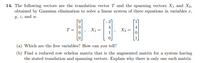 14. The following vectors are the translation vector T and the spanning vectors X1 and X2,
obtained by Gaussian elimination to solve a linear system of three equations in variables a,
y, z, and w.
4
4
T=
X1 =
X2
(a) Which are the free variables? How can you tell?
(b) Find a reduced row echelon matrix that is the augmented matrix for a system having
the stated translation and spanning vectors. Explain why there is only one such matrix.
