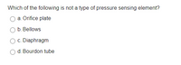 Which of the following is not a type of pressure sensing element?
a. Orifice plate
b. Bellows
c. Diaphragm
d. Bourdon tube
