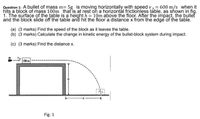 5g is moving horizontally with speed v 0.= 600 m/s when it
Question 1: A bullet of mass m=
hits a block of mass 100m that is at rest on a horizontál frictionless table, as shown in fig.
1. The surface of the table is a height h = 10m above the floor. After the impact, the bullet
and the block slide off the table and hit the floor a distance x from the edge of the table.
(a) (3 marks) Find the speed of the block as it leaves the table.
(b) (3 marks) Calculate the change in kinetic energy of the bullet-block system during impact.
(c) (3 marks) Find the distance x.
100m
Fig. 1
