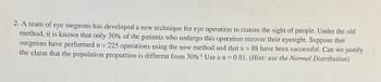 2. A team of eye surgeons has developed a new technique for eye operation to restore the sight of people. Under the old
method, it is known that only 30% of the patients who undergo this operation recover their eyesight. Suppose that
surgeons have performed n = 225 operations using the new method and that x = 88 have been successful. Can we justify
the claim that the population proportion is different from 30% ? Use a a=0.01. (Hint: use the Normal Distribution)