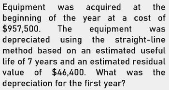 Equipment was
beginning of the
$957,500.
acquired at the
year at a cost of
The
equipment
was
depreciated using the straight-line
method based on an estimated useful
life of 7 years and an estimated residual
value of $46,400. What
$46,400. What was the
depreciation for the first year?