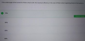 If the outlet angle of the bucket for Pelton wheel is 60°, the maximum efficiency in the case of Pelton wheel neglecting friction in the bucket is:
75%
80%
50%
90%
✓Correct Answer