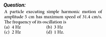 Question:
A particle executing simple harmonic motion of
amplitude 5 cm has maximum speed of 31.4 cm/s.
The frequency of its oscillation is
(a) 4 Hz
(c) 2 Hz
(b) 3 Hz
(d) 1 Hz.