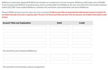 Wildhorse Corporation shipped $18,400 of merchandise on consignment to Crane Company. Wildhorse paid freight costs of $2,000.
Crane Company paid $540 for local advertising, which is reimbursable from Wildhorse. By year-end, 63% of the merchandise had been
sold for $21,200. Crane notified Wildhorse, retained a 9% commission, and remitted the cash due to Wildhorse.
Prepare Wildhorse's journal entry when the cash is received. (Credit account titles are automatically indented when amount is entered. Do
not indent manually. If no entry is required, select "No entry" for the account titles and enter O for the amounts. List all debit entries before credit
entries.)
Account Titles and Explanation
(To record the cash remitted to Wildhorse.)
(To record the cost of inventory sold on consignment.)
Debit
Credit
[[