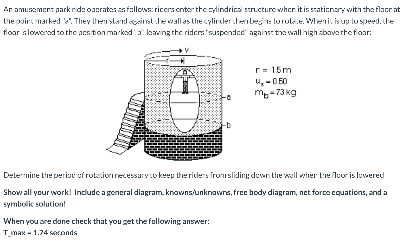 An amusement park ride operates as follows: riders enter the cylindrical structure when it is stationary with the floor at
the point marked "a". They then stand against the wall as the cylinder then begins to rotate. When it is up to speed, the
floor is lowered to the position marked "b", leaving the riders "suspended" against the wall high above the floor:
r 1.5m
us 0.50
mb 73 kg
=
Determine the period of rotation necessary to keep the riders from sliding down the wall when the floor is lowered
Show all your work! Include a general diagram, knowns/unknowns, free body diagram, net force equations, and a
symbolic solution!
When you are done check that you get the following answer:
T_max
= 1.74 seconds
