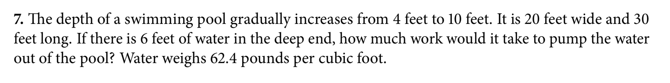 7. The depth of a swimming pool gradually increases from 4 feet to 10 feet. It is 20 feet wide and 30
feet long. If there is 6 feet of water in the deep end, how much work would it take to
out of the pool? Water weighs 62.4 pounds per cubic foot.
the water
pump
