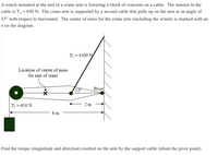 A winch mounted at the end of a crane arm is lowering a block of concrete on a cable. The tension in the
cable is T1 = 650 N. The crane arm is supported by a second cable that pulls up on the arm at an angle of
53° with respect to horizontal. The center of mass for the crane arm (including the winch) is marked with an
x on the diagram.
T2 = 4500 N
Location of center of mass
for arm of crane
53
Pivot
T1 = 650 N
2 m
6 m
Find the torque (magnitude and direction) exerted on the arm by the support cable (about the pivot point).
