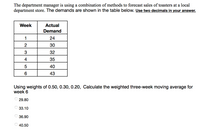 The department manager is using a combination of methods to forecast sales of toasters at a local
department store. The demands are shown in the table below. Use two decimals in your answer.
Week
Actual
Demand
24
2
30
3
32
4
35
40
6
43
Using weights of 0.50, 0.30, 0.20, Calculate the weighted three-week moving average for
week 6
29.80
O 33.10
36.90
O 40.50
