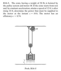 R14-5. The crate, having a weight of 50 lb, is hoisted by
the pulley system and motor M. If the crate starts from rest
and, by constant acceleration, attains a speed of 12 ft/s after
rising 10 ft, determine the power that must be supplied to
the motor at the instant s = 10 ft. The motor has an
efficiency & 0.74.
=
M
S
Prob. R14-5