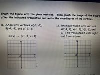 Graph the figure with the given vertices. Then graph the image of the figure
after the indicated translation and write the coordinates of its vertices.
11. AABC with vertices A(-3, -1),
B(-4, -4), and C(-1, -2)
12. Rhombus WXYZ with vertices
W(-4, 3), X(-1, 1), У(2, 3), and
Z(-1, 5) translated 2 units right
(x.y) (x + 4,Y + 1)
and 5 units down
->
