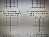 13. AXYZ with vertices X(1, -2),
Y(3, -5), and Z(4, 1) translated
5 units left and 3 units up
14. Trapezoid BCDE with vertices
B(2, -1), C(3, -3), D(-3, -3), and
E(O, -1)
(x, y) (x- 1, y 4)
16. Rectangle QRST with vertices
O(-2 -4) B(-2 1) S(-4, 1), and
15. AEFG with vertices E(1, 4),
F(-1 1) and 6/2
11 +ranslated
