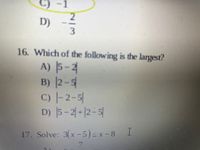 Certainly! Here’s the transcription of the image for an Educational website:

---

### Example Questions

#### 16. Which of the following is the largest?
A) \(|5 - 2|\)  
B) \(|2 - 5|\)  
C) \(|-2 - 5|\)  
D) \(|5 - 2| + |2 - 5|\)  

#### 17. Solve: \(3(x - 5) \leq x - 8\)
A) \(\frac{x}{7}\)

--- 

For each question and answer choice, carefully evaluate the mathematical expressions to determine the correct solution. Review the concepts of absolute values and inequalities to ensure proper comprehension.