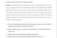 1. Consider the Case study and answer the question below.
Scenario: The Ministry of Health is planning to build a mobile application software to
screen passengers (citizens and expatriates) in Muscat and Salalah airport. Mobile
Application Software contains many modules like User Registration, taking photo,
store medical information and generate reports for MoH. The Mobile App software
should be tested and implemented in a short time because of COVID-19. A leading
software company is chosen for the fully functional software development in order to
provide a high speed delivery.
a. From your understanding which life cycle model might be chosen to develop the mobile
app software and Justify it with
least five points. (.
b. Justify whether the scenario is suited for some another life cycie model other than your
answer in a.
c. Identify the User, functional and non-functional requirements.,
d. Justify which software testing will be suitable for the above scenario. (
