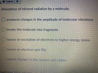 ) Listen
Absorption of infrared radiation by a molecule,
O produces changes in the amplitude of molecular vibrations.
breaks the molecule into fragments
) causes an excitation of electrons to higher energy states.
causes an electron spin flip.
causes changes in the nuclear spin states.
Duestion 10/6.noitc)
OOO
