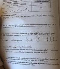 Table 1.1: Bond Angles of Selected Molecules
Bond-line Structure
to those you would
Approximate Bond Angle
180
:NEC
H-Be-H
:0:
120
H.
H.
B-
H.
Critical Thinking Questions
9 Use VSEPR to explain why the ZHBH bond angle of BH; is 120°. (Hint: What is one-third se
360°?)
10. Both the HCH and ZHCO bond angles of H2CO (formaldehyde) are very close to 120°, but one
is slightly smaller than the other. Predict which is smaller, and explain your reasoning.
11. Use VSEPR to assign a value of "close to 180" or “close to 120" to each bond angle marked
with a dotted line. (These angles are drawn as either 90° or 180°, but may be another value.)
H
O: 0-H
H
H.
H
H N:
H
H
H
:N C:
H C H
H-
CH
H CCE
H-
CC C-H
ol doss itmbT
12. Consider the following flat drawing of methane (CH4).
What is ZHCH bond angle implied by this drawing if you assume it is flat?
a.
H -C-H
b.
Are the electron domains of this flat CH4 spread out as much as possible?
C.
Use model materials to make a model of CH4 (methane). If you assembled it correctly, the
four bonds (bonding electron domains) of your model will be 109.5° apart.
d.
in which representation, the drawing above or the model in your hand (circle one) are the
H's of CH4 more spread out around the central carbon?
