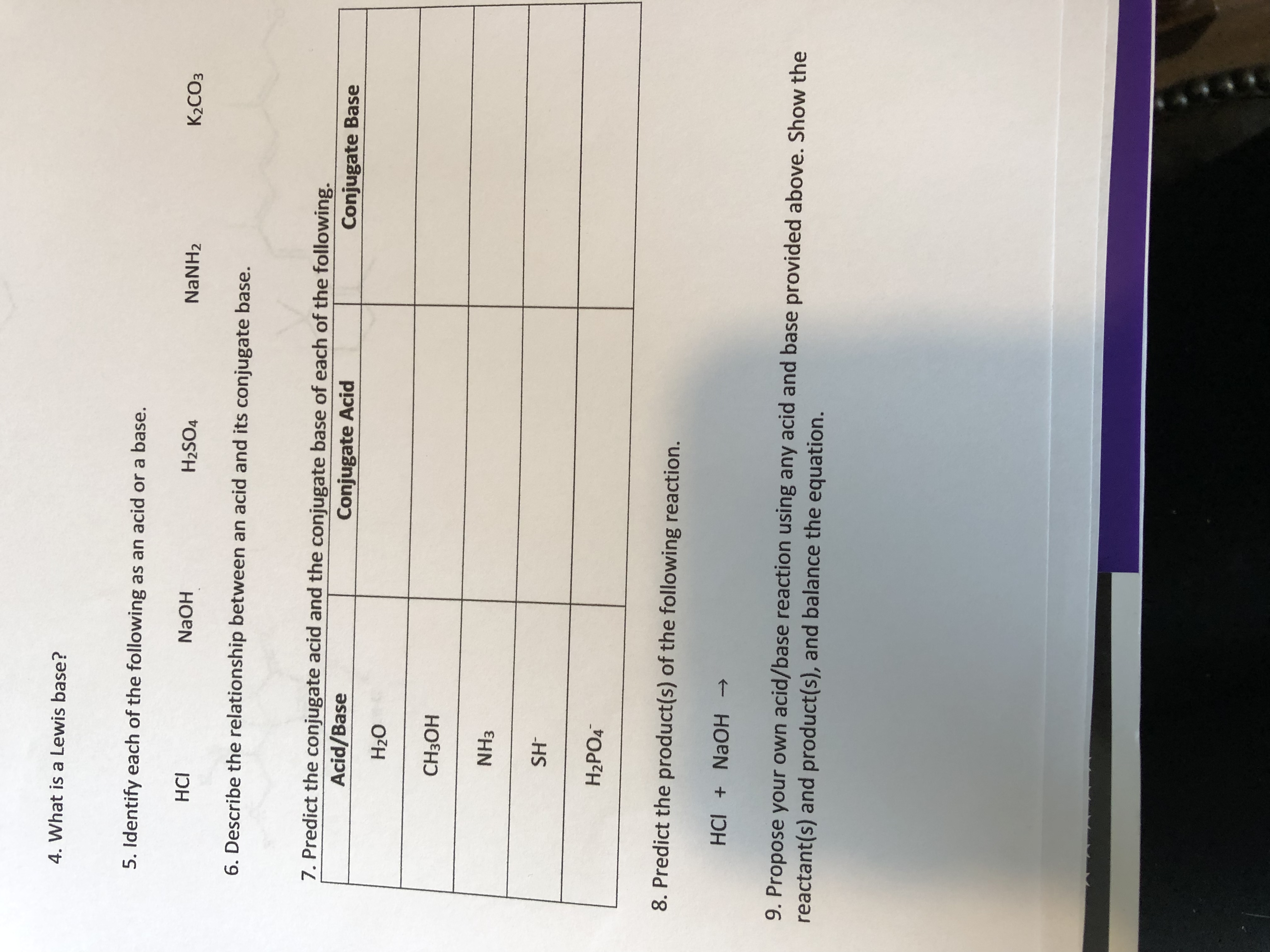 4. What is a Lewis base?
5. Identify each of the following as an acid or a base.
HCI
H2SO4
NaNH2
K2CO3
6. Describe the relationship between an acid and its conjugate base.
7. Predict the conjugate acid and the conjugate base of each of the following.
Acid/Base
Conjugate Acid
Conjugate Base
HOEH
NH3
HS
H2PO4
8. Predict the product(s) of the following reaction.
HCI + NAOH >
9. Propose your own acid/base reaction using any acid and base provided above. Show the
reactant(s) and product(s), and balance the equation.
