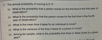 11. The annual probability of moving is 0.17.
(a) What is the probability that a person moves for the first time in the first year of
observation?
(b) What is the probability that the person moves for the first time in the fourth
year of observation?
(c) What is the mean time it takes for an individual to move?
(d) What is the variance of the time it takes for a person to move?
(e) Among ten people, what is the probability that three or fewer move in a given
year?
disease