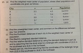 23. (a) Find the weighted mean center of population, where cities' populations and
coordinates are given as follows:
monta
City
A
B
DE
eu tsage
X
3.3
1.1
w betob 5.5
3.7
1.1
199816
itsivab
estuon
Y
4.3
3.4
1.2
2.4
1.1
Population
34,000
N 6,500
8,000
5,000
of t
1,500
(b) Find the unweighted mean center, and comment on the differences between
your two answers.
(c) Find the Euclidean distances of each city to the weighted mean center of
population.
(d) Find Bachi's (weighted) standard distance.
(e) Find the relative standard distance by using the standard distance in part (d)
and by assuming that the study area is a rectangle with coordinates of (0,0) in
the southwest and (6,6) in the northeast.
(f) Repeat part (e), this time assuming that the coordinates of the rectangle range
from (0,0) in the southwest to (8,8) in the northeast.