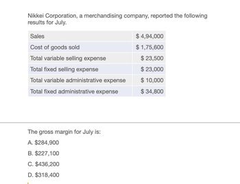 Nikkei Corporation, a merchandising company, reported the following
results for July.
Sales
Cost of goods sold
$ 4,94,000
$ 1,75,600
Total variable selling expense
$ 23,500
Total fixed selling expense
$23,000
Total variable administrative expense
$ 10,000
Total fixed administrative expense
$ 34,800
The gross margin for July is:
A. $284,900
B. $227,100
C. $436,200
D. $318,400