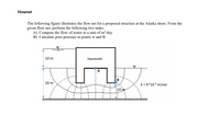 Flownet
The following figure illustrates the flow net for a proposed structure at the Alaska shore. From the
given flow net, perform the following two tasks:
A) Compute the flow of water in a unit of m?/day
B) Calculate pore pressure at points A and B
10 m
Impermeable
A
B
20 m
k = 6*10-5 m/sec
10 m
