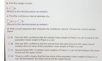 b. Find the margin of error.
E=lb
(Round to five decimal places as needed.)
c. Find the confidence interval estimate of μ.
lb<< [ lb
(Round to five decimal places as needed.)
d. Write a brief statement that interprets the confidence interval. Choose the correct answer
below.
OA. One has 99% confidence that the sample mean weight of Pepsi in a can is equal to the
population mean weight of Pepsi in a can.
B. One has 99% confidence that the interval from the lower bound to the upper bound
contains the true value of the population mean weight of Pepsi in a can.
OC. Approximately 99% of sample mean weights of Pepsi in a can will fall between the lower
bound and the upper bound.
OD. There is a 99% chance that the true value of the population mean weight of Pepsi in a
can will fall between the lower bound and the upper bound.