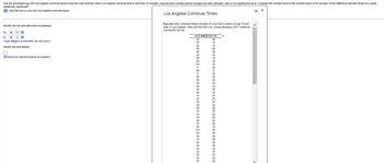 **Educational Website Content on Hypothesis Testing: Los Angeles Commute Times**

---

**Purpose:**
This exercise aims to test the claim that the mean commute time for workers in Los Angeles is less than 35 minutes. A random sample of 200 commute times is analyzed using a 0.05 significance level. The task is to evaluate if the sample mean significantly differs from the claimed population mean of 35 minutes.

**Steps:**

1. **Identify the Hypotheses:**

   - **Null Hypothesis (H₀):** μ = 35  
     (The mean commute time is 35 minutes.)
   
   - **Alternative Hypothesis (H₁):** μ < 35  
     (The mean commute time is less than 35 minutes.)

   - **Input:** Type integers or decimals. Avoid rounding.

2. **Identify the Test Statistic:**

   - **Calculation:** Enter the value rounded to two decimal places.

**Data Context:**
The data comprises reported daily commute times for people aged 16 and older in Los Angeles, sourced from the U.S. Census Bureau's 2017 American Community Survey.

**Data Visualization:**

- The dataset window lists various commute times (in minutes) for the sampled individuals. Here is a partial view of the data:

  ```
  LOS ANGELES CA
  30
  25
  30
  ...

  - Data continues in this pattern, representing several commute times for Los Angeles residents.
  ```

**Conclusion:**
Upon completing the calculations and analysis, you will determine whether the sample provides sufficient evidence to reject the null hypothesis in favor of the alternative hypothesis at the 0.05 significance level.

**Graph/Diagram Explanation:**

- The provided screenshot does not include graphs or diagrams. It contains the numerical listing of commute times, which are the raw data for statistical analysis.

For further assistance with the statistical methods and testing procedure, feel free to consult additional resources or reach out to your instructor.

--- 

Please note that this is a basic synopsis. Advanced statistical software or calculators may be required for detailed calculations.