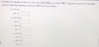 Consider the titration of 80.0 mL of 0.100 M Ba (OH), by 0.400 M HCI. Calculate the pH of the resulting
solution after the following volumes of HCl have been added.
a. 0.0 mL
pH =
b. 20.0 mL
pH =
C. 30.0 mL
pH =
d. 40.0 mL
pH =
e. 80.0 mL
pH =
