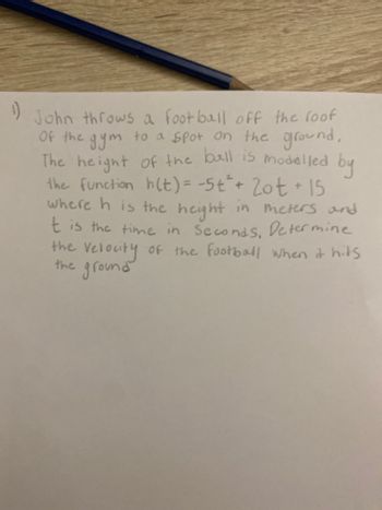 1)
John throws a football off the roof
Of the gym to a spot on the ground,
The height of the ball is modelled by
the function h(t) = -5t² + 2ot + 15
where h is the height in meters and
t is the time in Seconds, Determine
the Velocity of the football when it hits
the ground