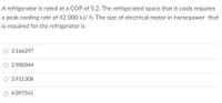 A refrigerator is rated at a COP of 5.2. The refrigerated space that it cools requires
a peak cooling rate of 42 000 kJ/ h. The size of electrical motor in horsepower that
is required for the refrigerator is
O 3.166297
O 2.980044
3.911308
O 4.097561
