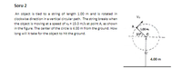 Soru 2
An object is tied to a string of length 1.00 m and is rotated in
Vo
clockwise direction in a vertical circular path. The string breaks when
the object is moving at a speed of v, = 15.0 m/s at point A, as shown
in the figure. The center of the circle is 4.00 m from the ground. How
1.00m
long will it take for the object to hit the ground.
4.00 m
