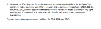 7. On January 1, 20X1, Brandon Excavation Company purchased a new bulldozer for $120,000. The
equipment had an estimated useful life of ten years and an estimated residual value of $10,000. On
January 1, 20X3, Brandon determined that the bulldozer would have a total useful life of only eight
years instead of ten years (i.e., it has 6 years left of useful life). Brandon uses straight-line
depreciation.
Compute depreciation expense on this bulldozer for 20X1, 20X2, and 20X3.