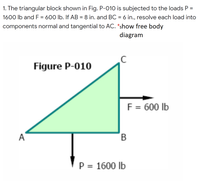 1. The triangular block shown in Fig. P-010 is subjected to the loads P =
1600 Ib and F = 600 lb. If AB = 8 in. and BC = 6 in., resolve each load into
%3D
components normal and tangential to AC. *show free body
diagram
Figure P-010
F = 600 lb
A
P = 1600 lb
