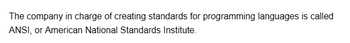 The company in charge of creating standards for programming languages is called
ANSI, or American National Standards Institute.