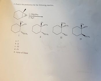 5. Predict the product(s) for the following reaction.
I
CH3
MOH
CH3
a. I
b. II
#
c. III
d. IV
e. none of these
1. CH₂ON a
2. H₂O
OH
II
ICHS
WOCH3
OCH3
III
RICHS
ON
CH3
IV
ROH
OCH3