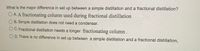 **Question:** What is the major difference in setup between a simple distillation and a fractional distillation?

- **A.** A fractionating column used during fractional distillation
- **B.** Simple distillation does not need a condenser.
- **C.** Fractional distillation needs a longer fractionating column.
- **D.** There is no difference in setup between a simple distillation and a fractional distillation.