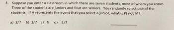 3. Suppose you enter a classroom in which there are seven students, none of whom you know.
Three of the students are juniors and four are seniors. You randomly select one of the
students. If A represents the event that you select a junior, what is P( not A)?
a) 3/7 b) 1/7 c) 34 d) 4/7