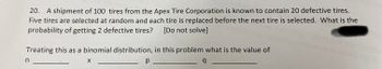 **Problem 20: Probability with Binomial Distribution**

A shipment of 100 tires from the Apex Tire Corporation is known to contain 20 defective tires. Five tires are selected at random, and each tire is replaced before the next tire is selected. What is the probability of getting 2 defective tires? [Do not solve]

**Treating this as a binomial distribution, in this problem what is the value of:**

- \( n \) ________
- \( x \) ________
- \( p \) ________
- \( q \) ________