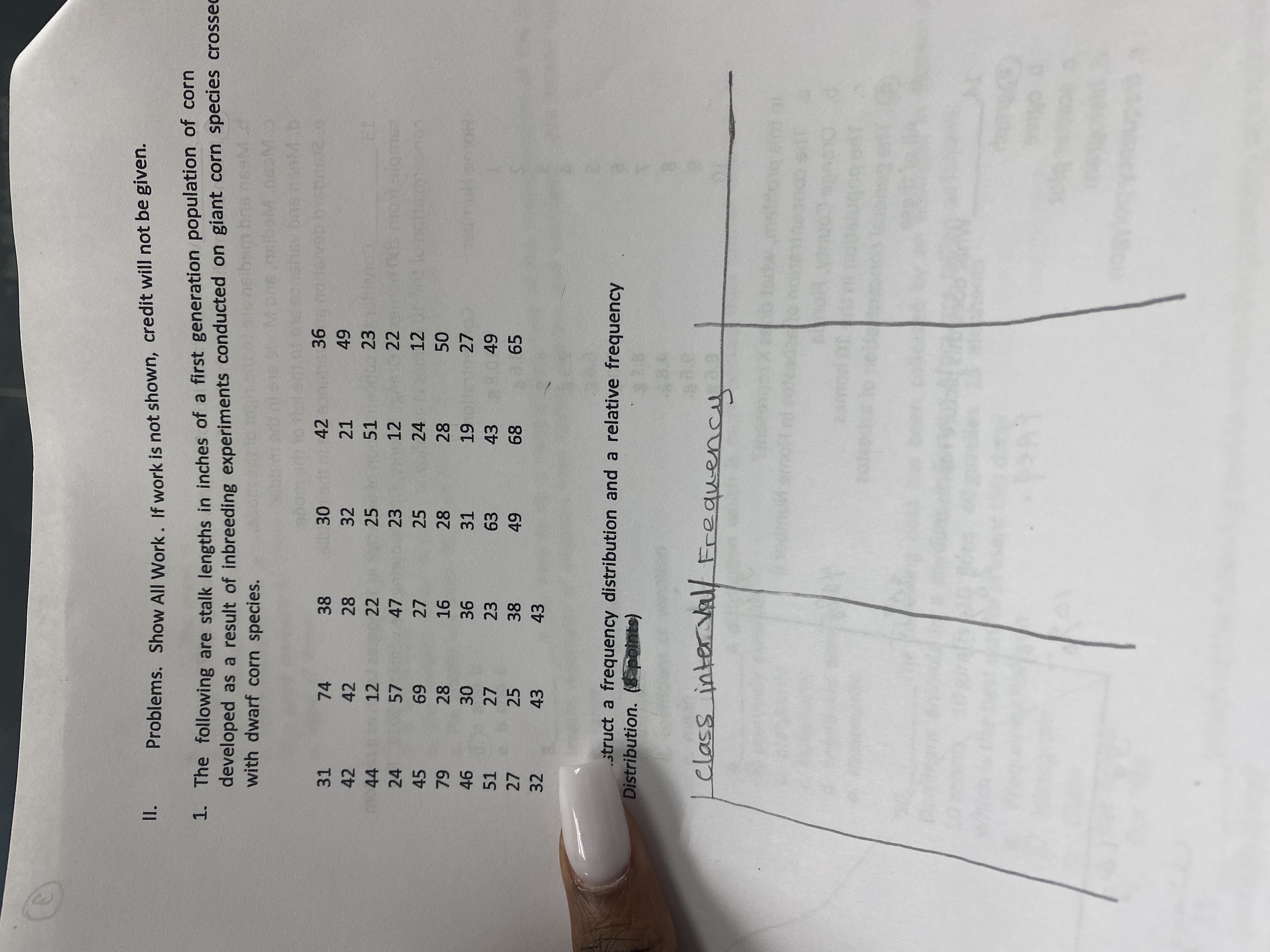 **Section II: Problems**

**Instructions:** Show all work. If work is not shown, credit will not be given.

**Problem 1:**

The following are stalk lengths in inches of a first-generation population of corn developed as a result of inbreeding experiments conducted on giant corn species crossed with dwarf corn species.

Data:
```
31, 74, 38, 30, 42, 36,
42, 42, 28, 32, 21, 49,
44, 12, 22, 25, 51, 23,
24, 57, 47, 39, 20, 17,
45, 69, 27, 25, 24, 12,
79, 28, 16, 28, 28, 50,
46, 30, 36, 37, 19, 33,
51, 27, 23, 63, 43, 49,
32, 27, 23, 49, 68, 65,
32, 43, 43
```

**Task:**

Construct a frequency distribution and a relative frequency distribution. 

**Diagram:**

- **Table Layout:** Two columns titled "Class Interval" and "Frequency."
- There are no entries filled in the table. You will need to determine class intervals and fill in the frequency according to the data provided.