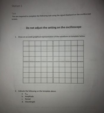 Station 1
Task
You are required to complete the following task using the signal displayed on the oscilloscope
screen.
Do not adjust the setting on the oscilloscope
1. Draw an accurate graphical representation of the waveform on template below.
2. Indicate the following on the template above.
a. Vp-p
b. Amplitude
C. Period
d. Wavelength