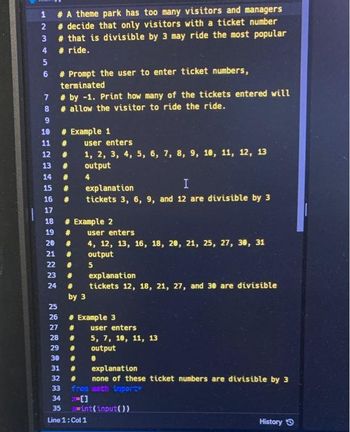 1
2
3
4
5
6
7
# A theme park has too many visitors and managers
# decide that only visitors with a ticket number
# that is divisible by 3 may ride the most popular
# ride.
8
9
10
11
12
13
#
14 #
I
15 #
explanation
16 # tickets 3, 6, 9, and 12 are divisible by 3
០១៩៩៧ ៧៩
20
#Prompt the user to enter ticket numbers,
terminated
#by -1. Print how many of the tickets entered will
#allow the visitor to ride the ride.
17
18 #
Example 2
19 # user enters
# Example 1
# user enters
#
#
21 #
22 #
23 #
25
26
27
28
24 #
1, 2, 3, 4, 5, 6, 7, 8, 9, 10, 11, 12, 13
output
4
by 3
4, 12, 13, 16, 18, 20, 21, 25, 27, 30, 31
output
5
explanation
tickets 12, 18, 21, 27, and 30 are divisible
# Example 3
#
#
29
#
30
#
31
#
32 #
33
34
35
Line 1: Col 1
user enters
5, 7, 10, 11, 13
output
0
explanation
none of these ticket numbers are divisible by 3
from math import*
int(input())
History Ⓒ