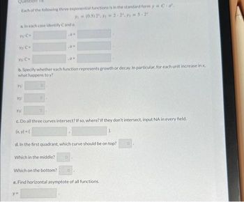 Questi 18
Each of the following three exponential functions is in the standard form y = C.a'.
3 = (0.5) 2", 3 = 2.2².9₁ = 5.2¹
a. In each case identify Cand a.
Y: C-
Y₁:
Ys: C=
b. Specify whether each function represents growth or decay. In particular, for each unit increase in x.
what happens to y?
Y2:
Ya
O
Which in the middle?
,0 =
c. Do all three curves intersect? If so, where? If they don't intersect, input NA in every field.
(x, y) = (
d. In the first quadrant, which curve should be on top?
Which on the bottom?
y=
10-
O
O
e. Find horizontal asymptote of all functions.