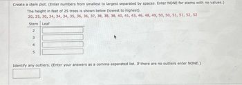 Create a stem plot. (Enter numbers from smallest to largest separated by spaces. Enter NONE for stems with no values.)
The height in feet of 25 trees is shown below (lowest to highest).
20, 25, 30, 34, 34, 34, 35, 36, 36, 37, 38, 38, 38, 40, 41, 43, 46, 48, 49, 50, 50, 51, 51, 52, 52
Leaf
Stem
2
3
4
5
Identify any outliers. (Enter your answers as a comma-separated list. If there are no outliers enter NONE.)